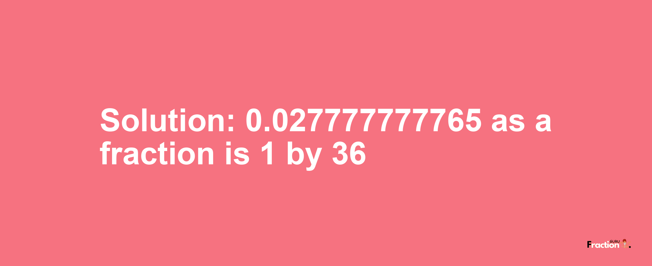 Solution:0.027777777765 as a fraction is 1/36